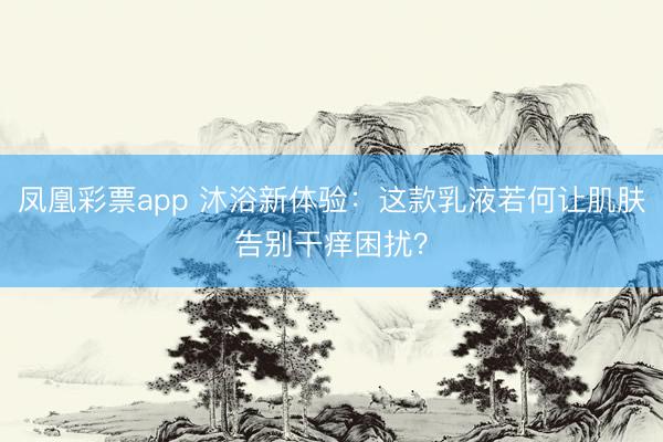 凤凰彩票app 沐浴新体验：这款乳液若何让肌肤告别干痒困扰？