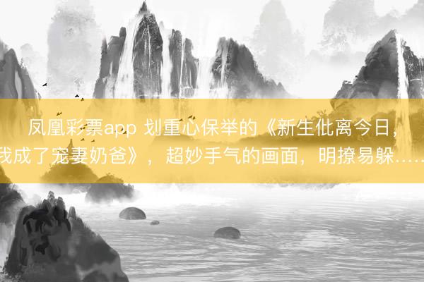 凤凰彩票app 划重心保举的《新生仳离今日，我成了宠妻奶爸》，超妙手气的画面，明撩易躲……