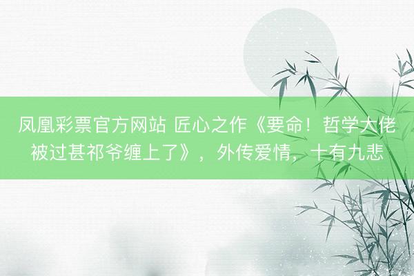 凤凰彩票官方网站 匠心之作《要命！哲学大佬被过甚祁爷缠上了》，外传爱情，十有九悲