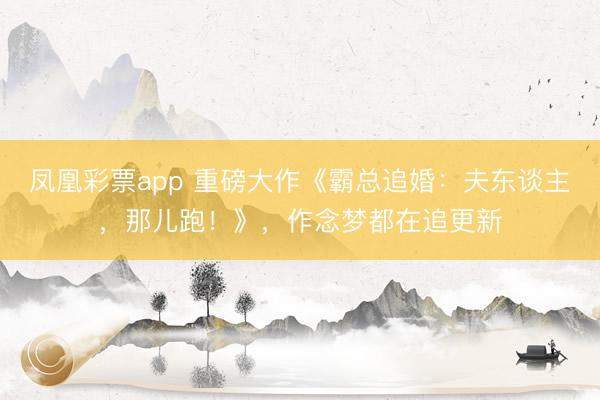 凤凰彩票app 重磅大作《霸总追婚：夫东谈主，那儿跑！》，作念梦都在追更新
