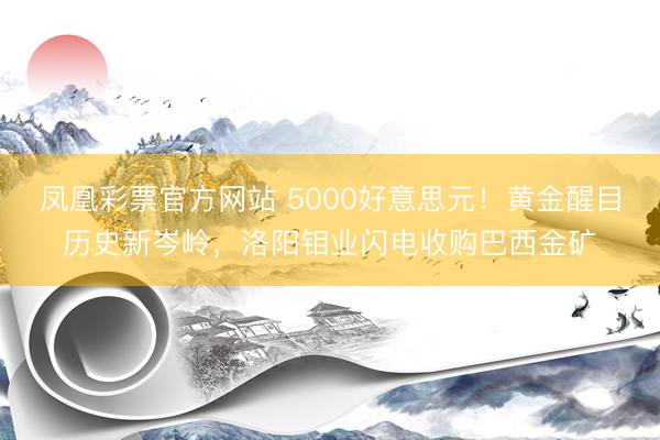 凤凰彩票官方网站 5000好意思元！黄金醒目历史新岑岭，洛阳钼业闪电收购巴西金矿