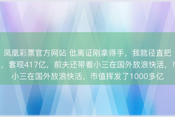 凤凰彩票官方网站 仳离证刚拿得手，我就径直把公司整个股份都抛了，套现417亿，前夫还带着小三在国外放浪快活，市值挥发了1000多亿