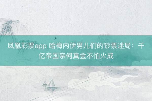 凤凰彩票app 哈梅内伊男儿们的钞票迷局：千亿帝国奈何真金不怕火成