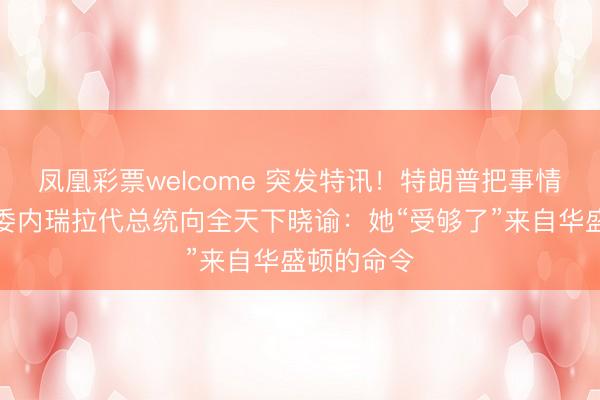 凤凰彩票welcome 突发特讯！特朗普把事情闹大了，委内瑞拉代总统向全天下晓谕：她“受够了”来自华盛顿的命令