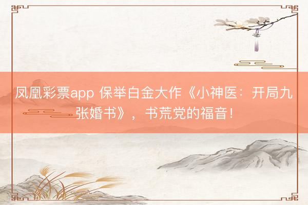凤凰彩票app 保举白金大作《小神医：开局九张婚书》，书荒党的福音！