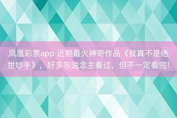 凤凰彩票app 近期最火神奇作品《我真不是绝世妙手》，好多东说念主看过，但不一定看完！