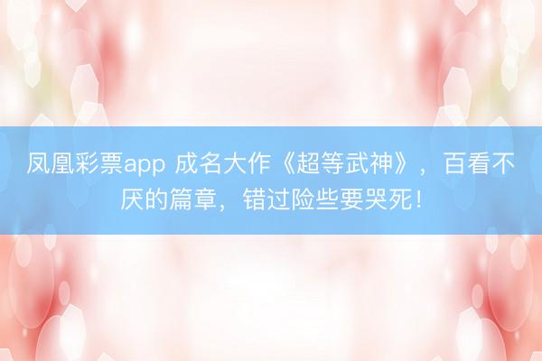 凤凰彩票app 成名大作《超等武神》，百看不厌的篇章，错过险些要哭死！