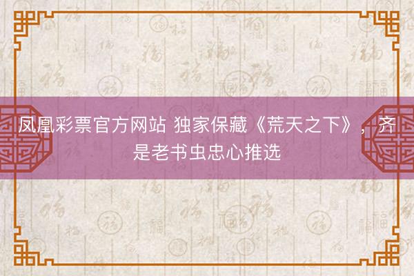 凤凰彩票官方网站 独家保藏《荒天之下》，齐是老书虫忠心推选