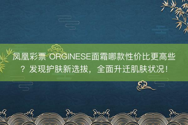 凤凰彩票 ORGINESE面霜哪款性价比更高些？发现护肤新选拔，全面升迁肌肤状况！