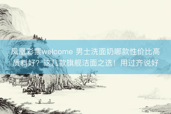 凤凰彩票welcome 男士洗面奶哪款性价比高质料好？这几款旗舰洁面之选！用过齐说好