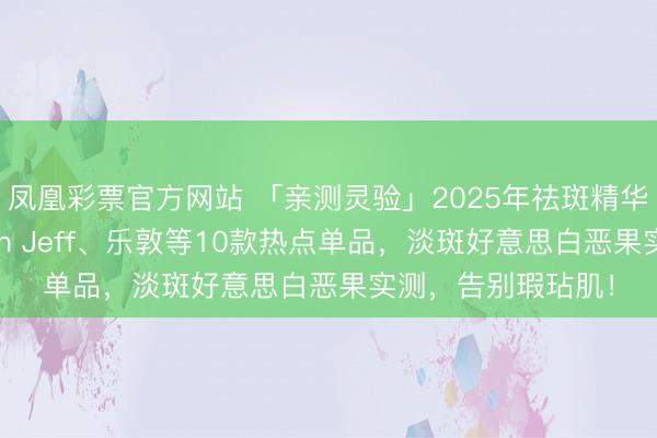 凤凰彩票官方网站 「亲测灵验」2025年祛斑精华液哪款好用？John Jeff、乐敦等10款热点单品，淡斑好意思白恶果实测，告别瑕玷肌！