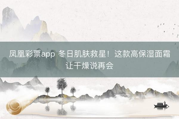 凤凰彩票app 冬日肌肤救星！这款高保湿面霜让干燥说再会