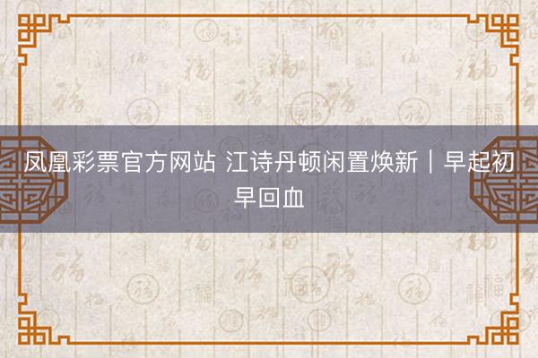 凤凰彩票官方网站 江诗丹顿闲置焕新｜早起初早回血