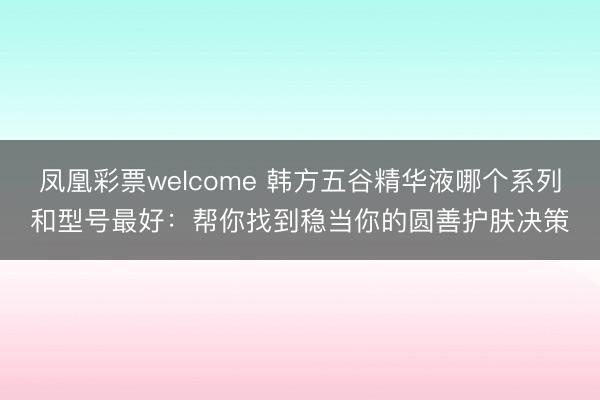 凤凰彩票welcome 韩方五谷精华液哪个系列和型号最好：帮你找到稳当你的圆善护肤决策