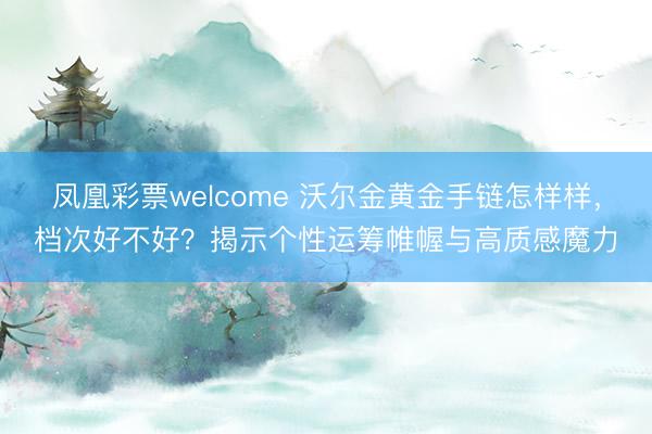 凤凰彩票welcome 沃尔金黄金手链怎样样，档次好不好？揭示个性运筹帷幄与高质感魔力