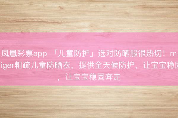 凤凰彩票app 「儿童防护」选对防晒服很热切！moodytiger粗疏儿童防晒衣，提供全天候防护，让宝宝稳固奔走