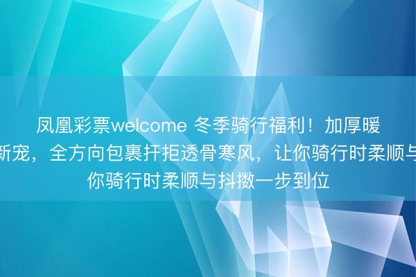 凤凰彩票welcome 冬季骑行福利！加厚暖绒面罩成御寒新宠，全方向包裹扞拒透骨寒风，让你骑行时柔顺与抖擞一步到位