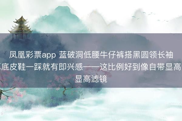 凤凰彩票app 蓝破洞低腰牛仔裤搭黑圆领长袖，厚底皮鞋一踩就有即兴感——这比例好到像自带显高滤镜