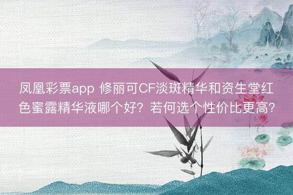 凤凰彩票app 修丽可CF淡斑精华和资生堂红色蜜露精华液哪个好？若何选个性价比更高？