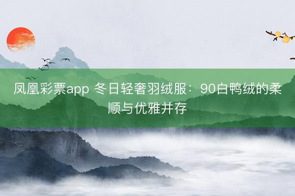 凤凰彩票app 冬日轻奢羽绒服：90白鸭绒的柔顺与优雅并存