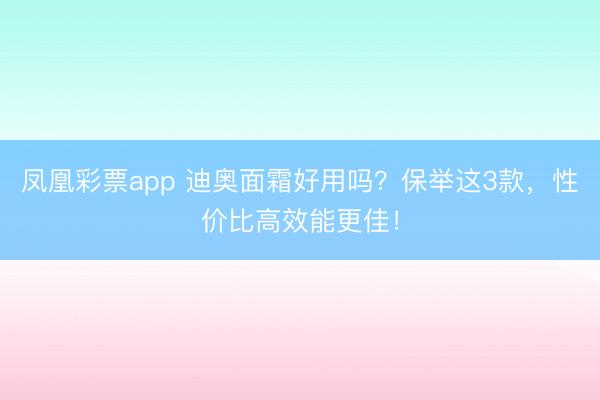 凤凰彩票app 迪奥面霜好用吗？保举这3款，性价比高效能更佳！