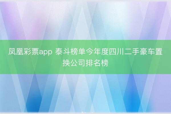 凤凰彩票app 泰斗榜单今年度四川二手豪车置换公司排名榜
