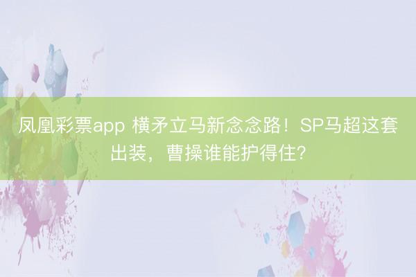 凤凰彩票app 横矛立马新念念路！SP马超这套出装，曹操谁能护得住？