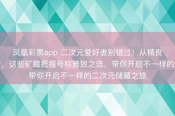 凤凰彩票app 二次元爱好者别错过！从精良御守到可儿小卡，这些矿藏把握号称雅致之选，带你开启不一样的二次元储藏之旅