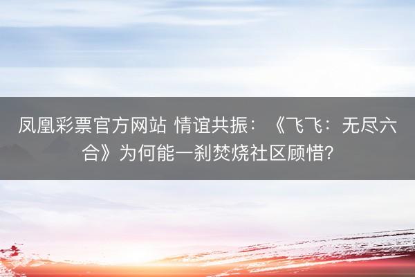 凤凰彩票官方网站 情谊共振：《飞飞：无尽六合》为何能一刹焚烧社区顾惜？