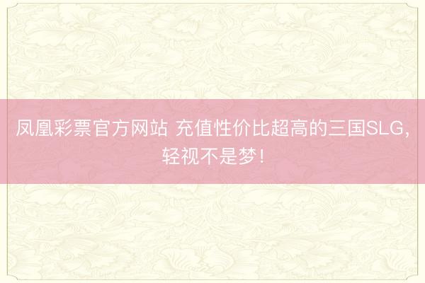 凤凰彩票官方网站 充值性价比超高的三国SLG,轻视不是梦!