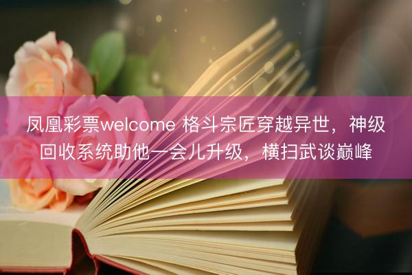 凤凰彩票welcome 格斗宗匠穿越异世，神级回收系统助他一会儿升级，横扫武谈巅峰