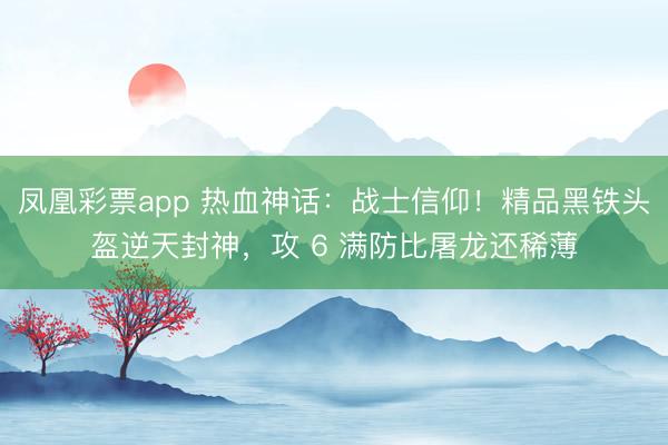 凤凰彩票app 热血神话:战士信仰!精品黑铁头盔逆天封神,攻 6 满防比屠龙还稀薄