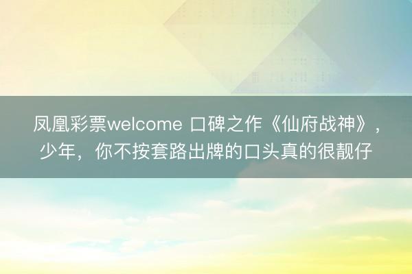 凤凰彩票welcome 口碑之作《仙府战神》，少年，你不按套路出牌的口头真的很靓仔