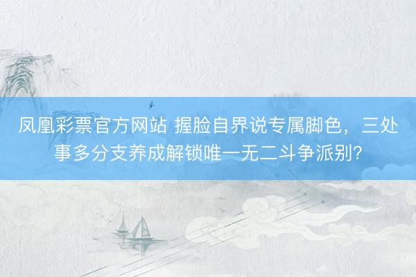 凤凰彩票官方网站 握脸自界说专属脚色，三处事多分支养成解锁唯一无二斗争派别？