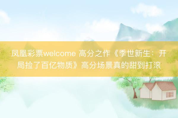 凤凰彩票welcome 高分之作《季世新生：开局捡了百亿物质》高分场景真的甜到打滚