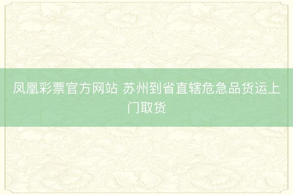 凤凰彩票官方网站 苏州到省直辖危急品货运上门取货