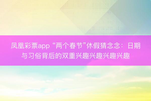 凤凰彩票app “两个春节”休假猜念念：日期与习俗背后的双重兴趣兴趣兴趣兴趣