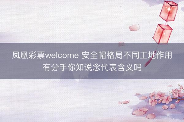 凤凰彩票welcome 安全帽格局不同工地作用有分手你知说念代表含义吗