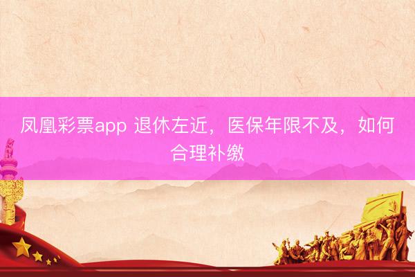 凤凰彩票app 退休左近，医保年限不及，如何合理补缴