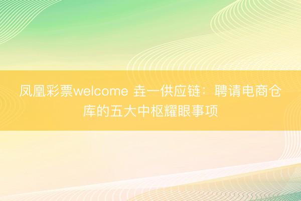 凤凰彩票welcome 垚一供应链：聘请电商仓库的五大中枢耀眼事项
