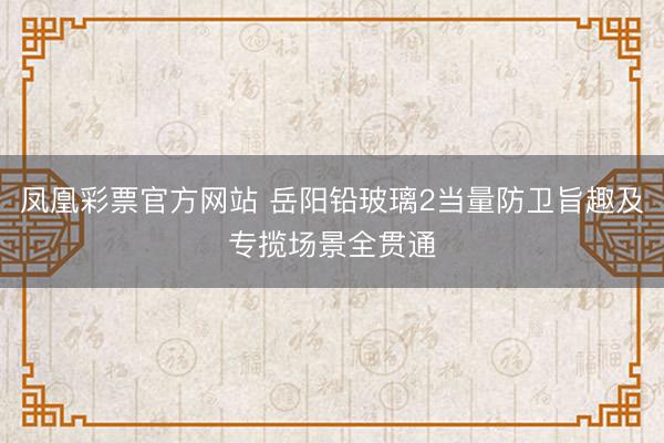 凤凰彩票官方网站 岳阳铅玻璃2当量防卫旨趣及专揽场景全贯通