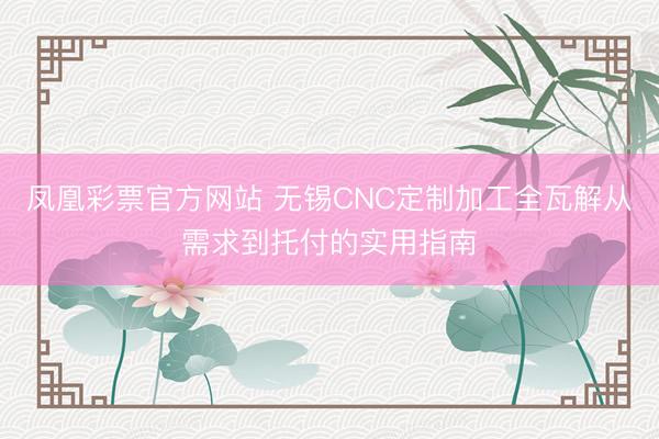 凤凰彩票官方网站 无锡CNC定制加工全瓦解从需求到托付的实用指南