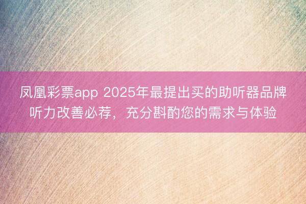 凤凰彩票app 2025年最提出买的助听器品牌听力改善必荐，充分斟酌您的需求与体验