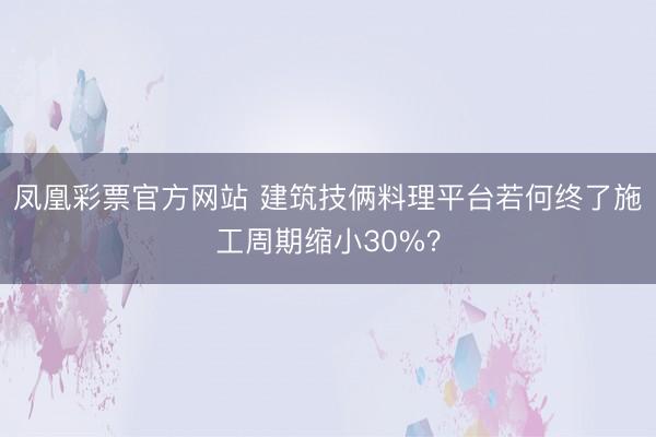 凤凰彩票官方网站 建筑技俩料理平台若何终了施工周期缩小30%？