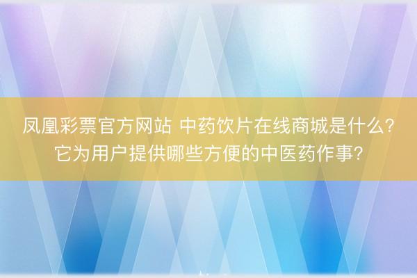 凤凰彩票官方网站 中药饮片在线商城是什么?它为用户提供哪些方便的中医药作事?