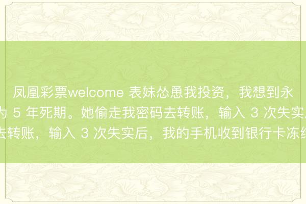 凤凰彩票welcome 表妹怂恿我投资，我想到永别，把 300 万理财转为 5 年死期。她偷走我密码去转账，输入 3 次失实后，我的手机收到银行卡冻结短信