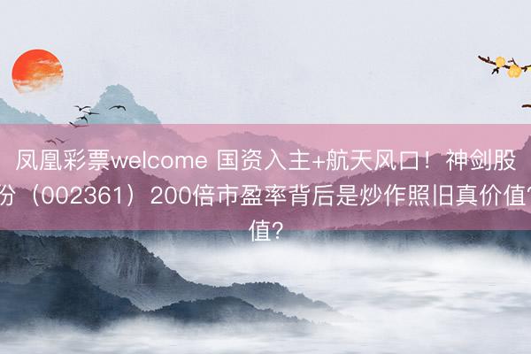 凤凰彩票welcome 国资入主+航天风口！神剑股份（002361）200倍市盈率背后是炒作照旧真价值？