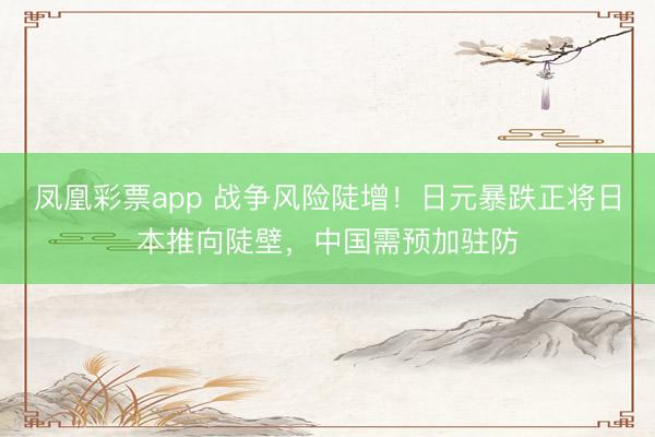 凤凰彩票app 战争风险陡增！日元暴跌正将日本推向陡壁，中国需预加驻防