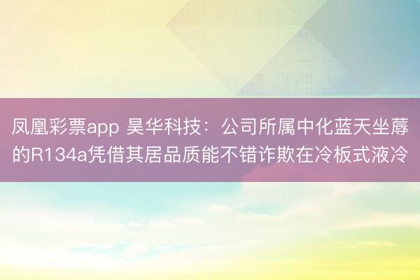 凤凰彩票app 昊华科技：公司所属中化蓝天坐蓐的R134a凭借其居品质能不错诈欺在冷板式液冷