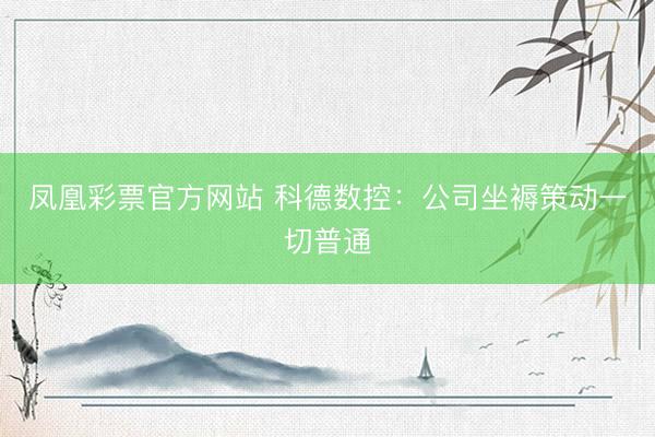 凤凰彩票官方网站 科德数控：公司坐褥策动一切普通